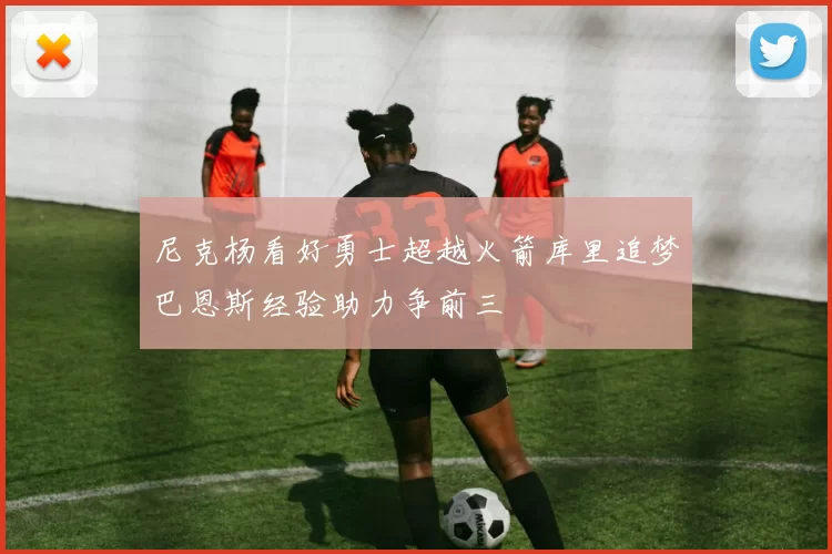 尼克杨看好勇士超越火箭库里追梦巴恩斯经验助力争前三