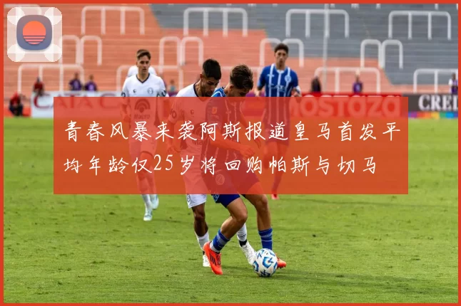 青春风暴来袭阿斯报道皇马首发平均年龄仅25岁将回购帕斯与切马