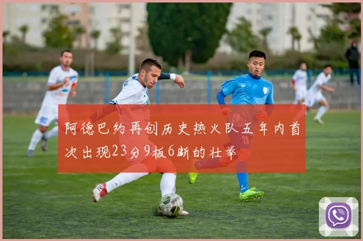 阿德巴约再创历史热火队五年内首次出现23分9板6断的壮举