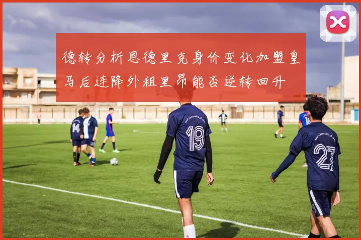 德转分析恩德里克身价变化加盟皇马后连降外租里昂能否逆转回升