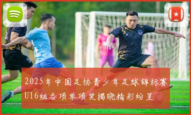 2025年中国足协青少年足球锦标赛U16组各项单项奖揭晓精彩纷呈