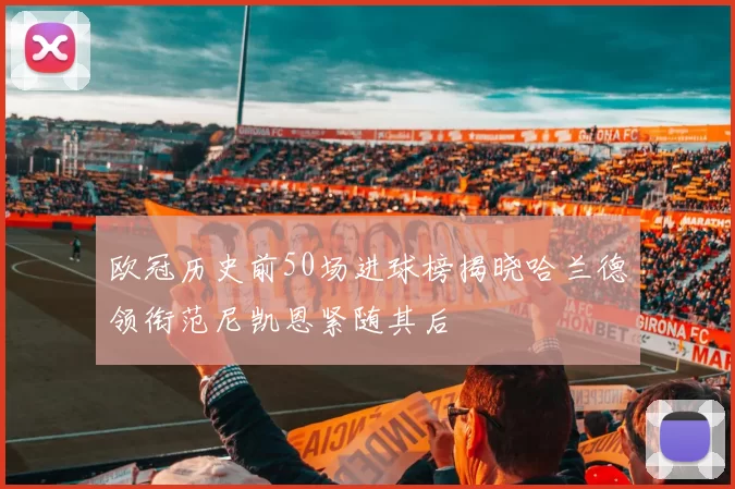 欧冠历史前50场进球榜揭晓哈兰德领衔范尼凯恩紧随其后