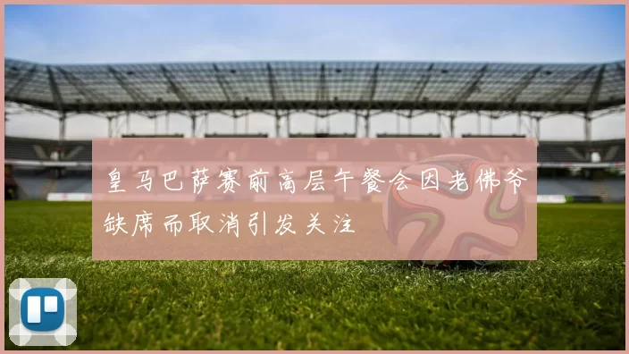 皇马巴萨赛前高层午餐会因老佛爷缺席而取消引发关注