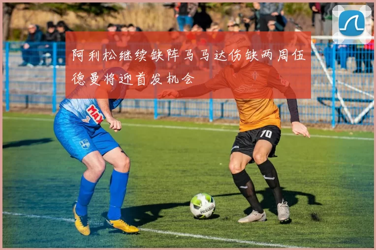 阿利松继续缺阵马马达伤缺两周伍德曼将迎首发机会