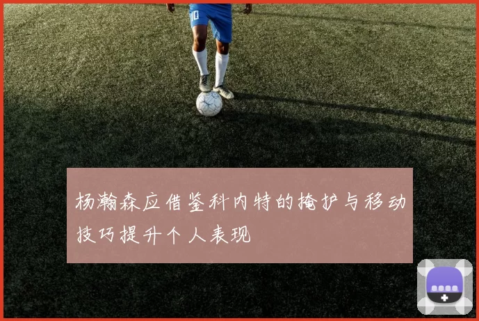 杨瀚森应借鉴科内特的掩护与移动技巧提升个人表现