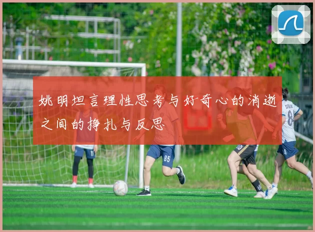 姚明坦言理性思考与好奇心的消逝之间的挣扎与反思