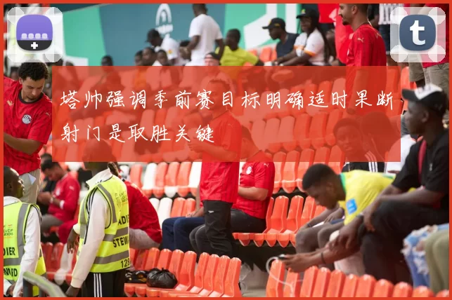 塔帅强调季前赛目标明确适时果断射门是取胜关键