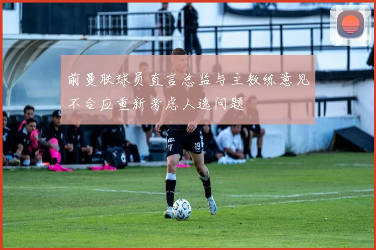 前曼联球员直言总监与主教练意见不合应重新考虑人选问题