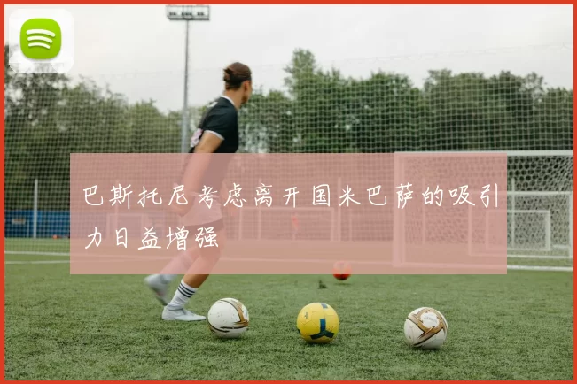 巴斯托尼考虑离开国米巴萨的吸引力日益增强