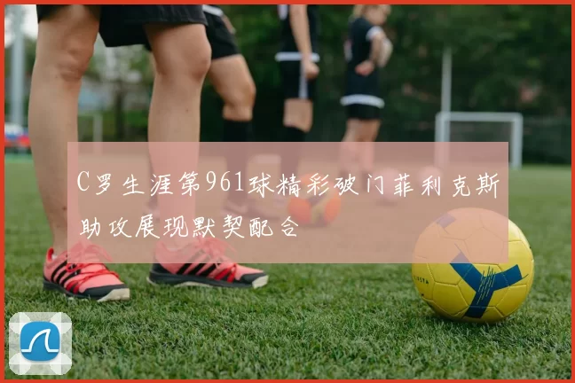 C罗生涯第961球精彩破门菲利克斯助攻展现默契配合