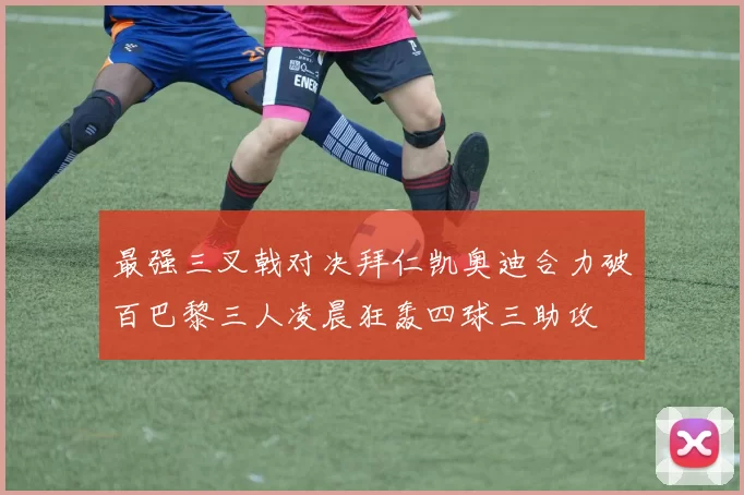 最强三叉戟对决拜仁凯奥迪合力破百巴黎三人凌晨狂轰四球三助攻