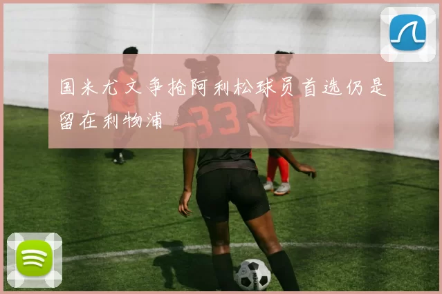 国米尤文争抢阿利松球员首选仍是留在利物浦
