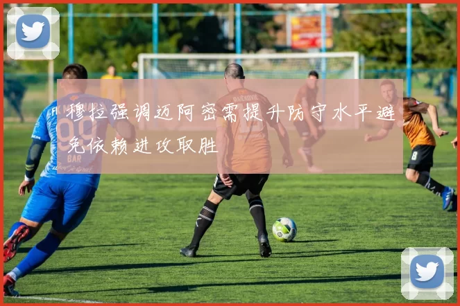 穆拉强调迈阿密需提升防守水平避免依赖进攻取胜