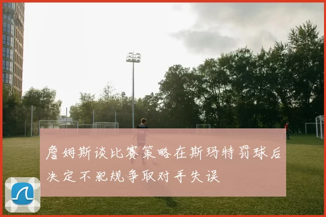 詹姆斯谈比赛策略在斯玛特罚球后决定不犯规争取对手失误