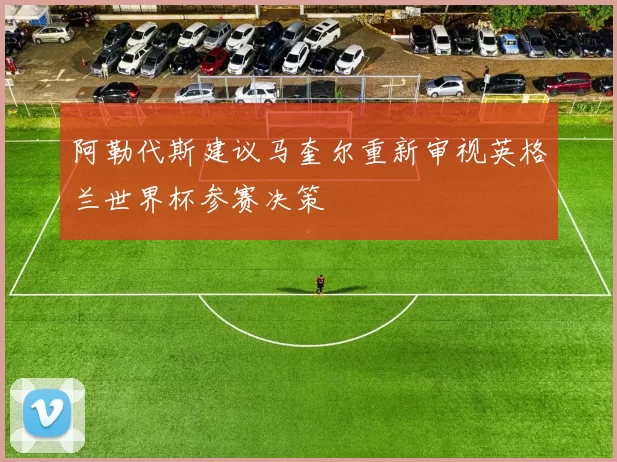 阿勒代斯建议马奎尔重新审视英格兰世界杯参赛决策